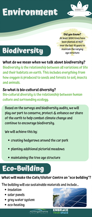 Environment Did you know? At least 3000 trees have been planted at HCP over the last 10 years to maintain the varying age structure Biodiversity What do we mean when we talk about biodiversity? Biodiversity is the relationship between all variations of life and their habitats on earth. This includes everything from how oxygen is produced to seeds and forests to soil, insects and animals. So what is bio-cultural diversity? Bio-cultural diversity is the relationship between human culture and surrounding ecology. Based on the surveys and biodiversity audits, we will play our part to conserve, protect & enhance our share of the earth to help combat climate change and continue to encourage biodiversity. We will achieve this by: • creating hedgerows around the car park • planting additional pictorial meadows • maintaining the tree age structure Eco-building What will make the Cafe/Visitor Centre an "eco building"? The building will use sustainable materals and include... • insulation • solar panels • grey water system • eco-heating