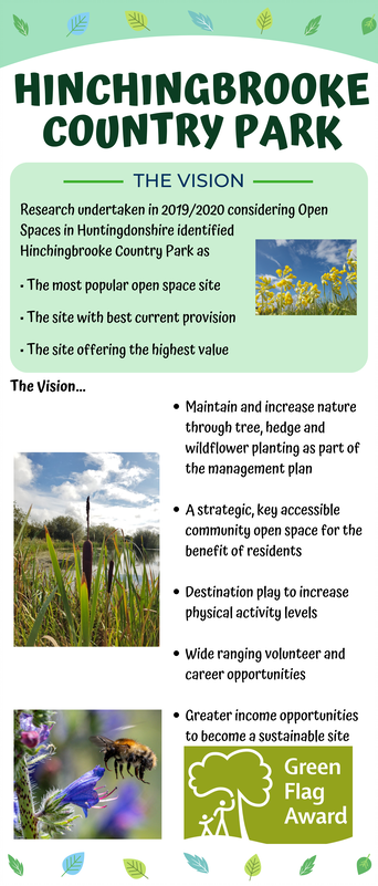 Hinchingbrooke Country Park The Vision Research undertaken in 2019/2020 considering Open Spaces in Huntingdonshire identified Hinchingbrooke Country Park as • The most popular open space site • The site with best current provision • The site offering the highest value The Vision… • Maintain and increase nature through tree, hedge and wildflower planting as part of the management plan • A strategic, key accessible community open space for the benefit of residents • Destination play to increase physical activity levels • Wide ranging volunteer and career opportunities • Greater income opportunities to become a sustainable site