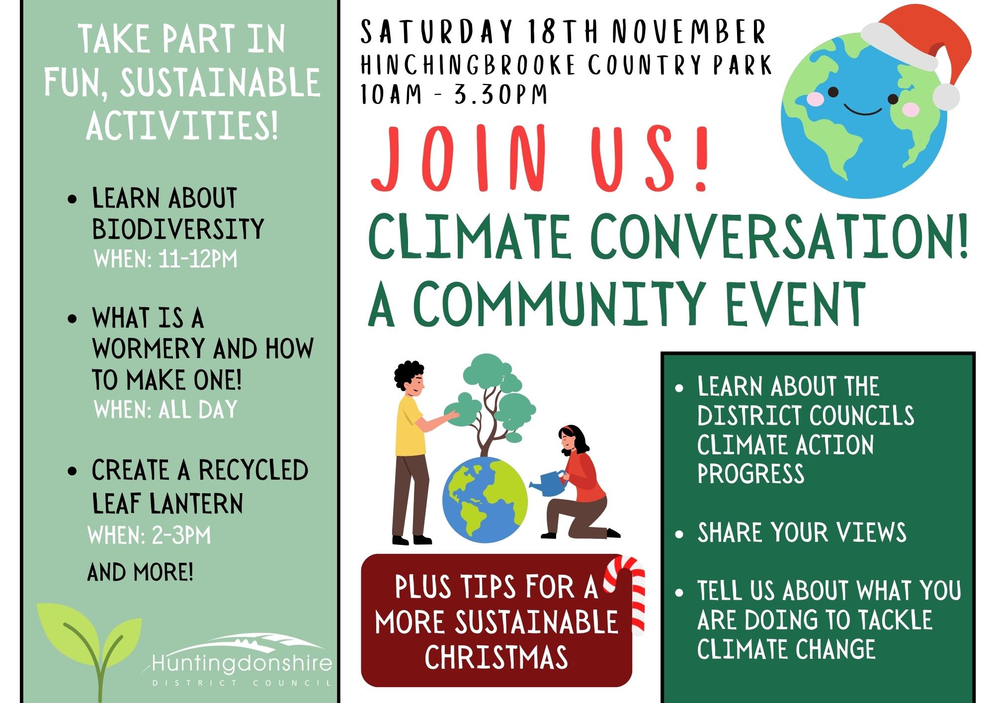 Join us! Climate Conversation, a community event. Saturday 18th November Hinchingbrooke Country Park 9am - 3.30pm. Learn about the district council climate action progress. Share your views. Tell us about what you are doing to tackle climate change. Plus tips for a more sustainable Christmas. Take part in fun, sustainable activities! Learn about biodiversity at 11am-12pm. What is a wormery and how to make one, all day. Create a recycled leaf lantern at 2pm-3pm, and more!